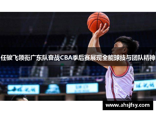 任骏飞领衔广东队奋战CBA季后赛展现全能球技与团队精神